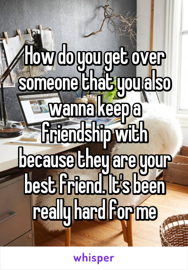 How do you get over someone that you also wanna keep a friendship with because they are your best friend. It's been really hard for me