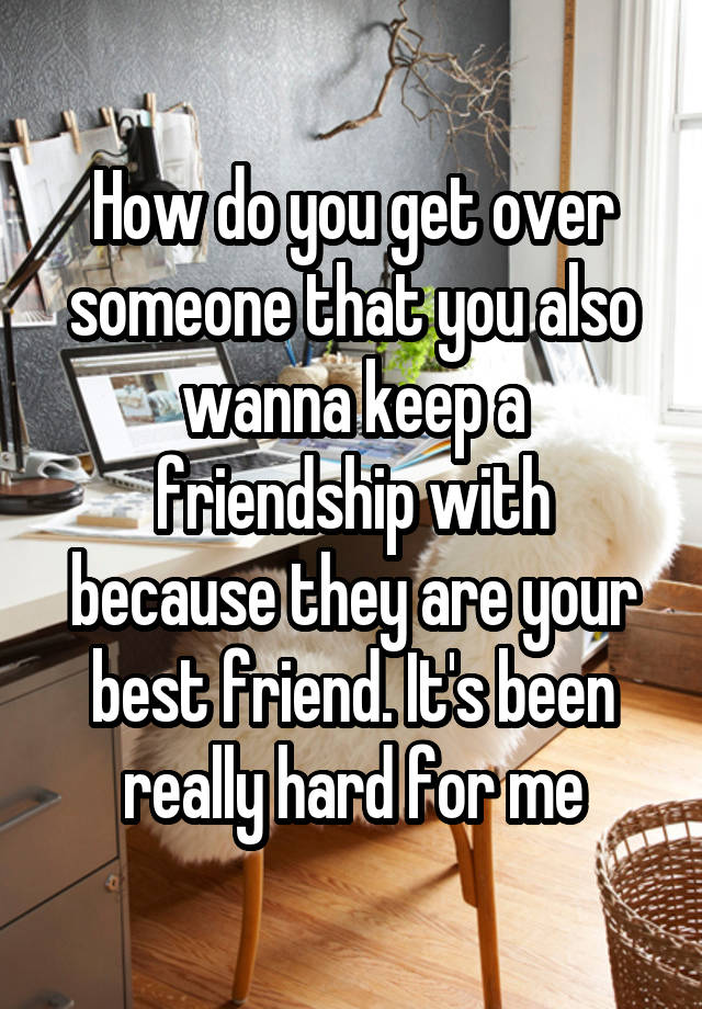 How do you get over someone that you also wanna keep a friendship with because they are your best friend. It's been really hard for me