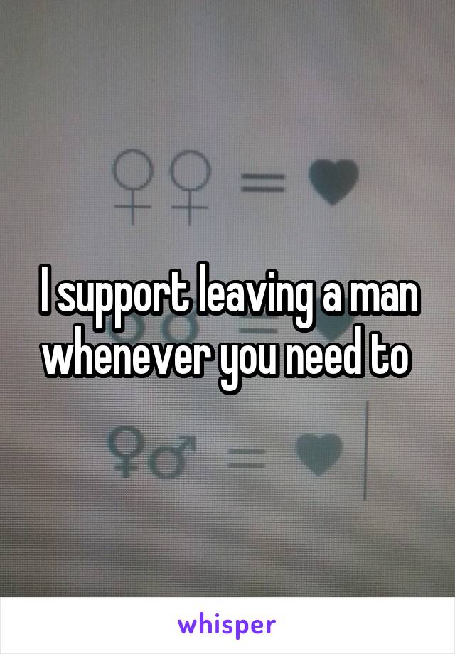 I support leaving a man whenever you need to 