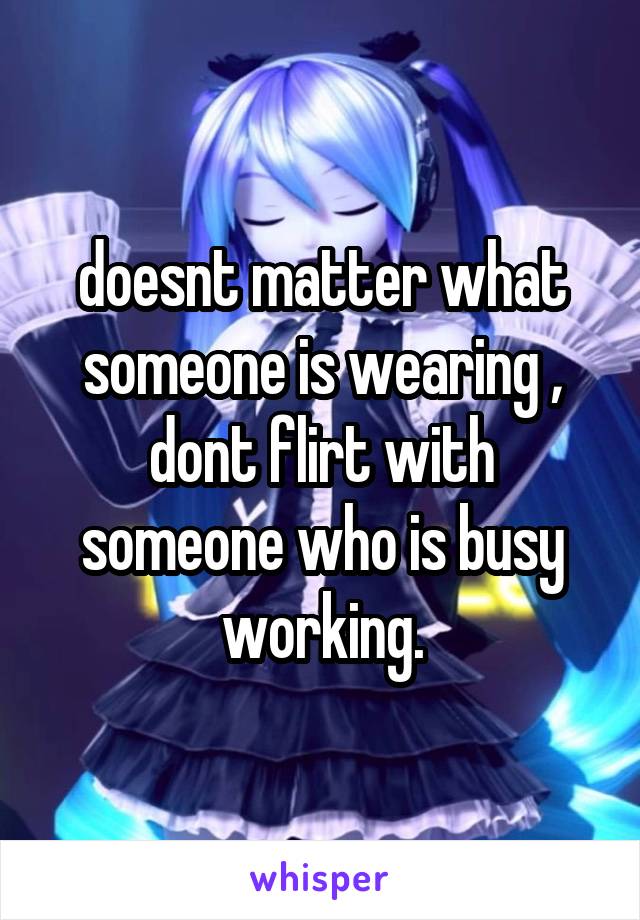 doesnt matter what someone is wearing , dont flirt with someone who is busy working.