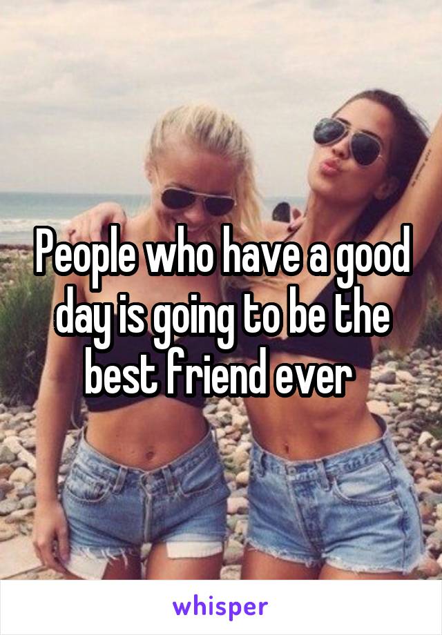 People who have a good day is going to be the best friend ever 