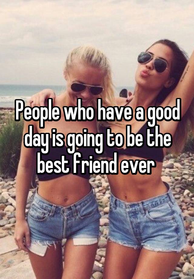 People who have a good day is going to be the best friend ever 