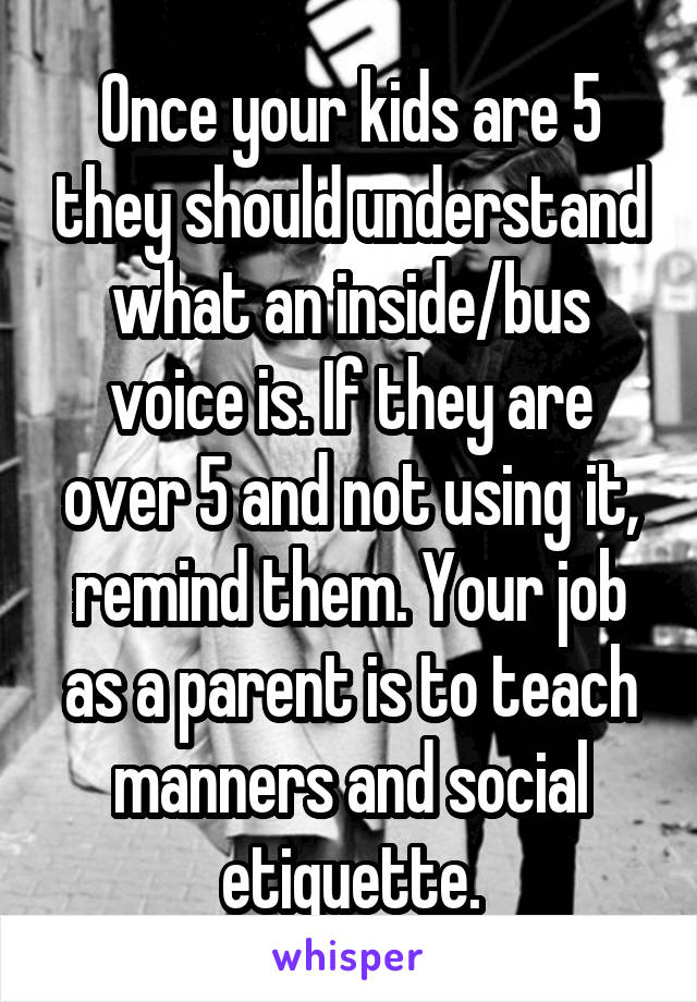 Once your kids are 5 they should understand what an inside/bus voice is. If they are over 5 and not using it, remind them. Your job as a parent is to teach manners and social etiquette.