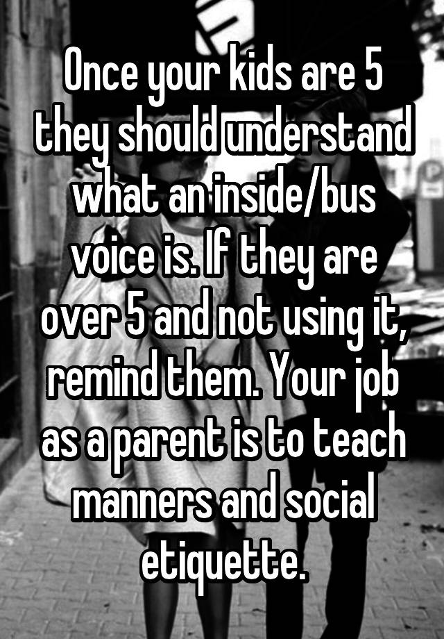 Once your kids are 5 they should understand what an inside/bus voice is. If they are over 5 and not using it, remind them. Your job as a parent is to teach manners and social etiquette.