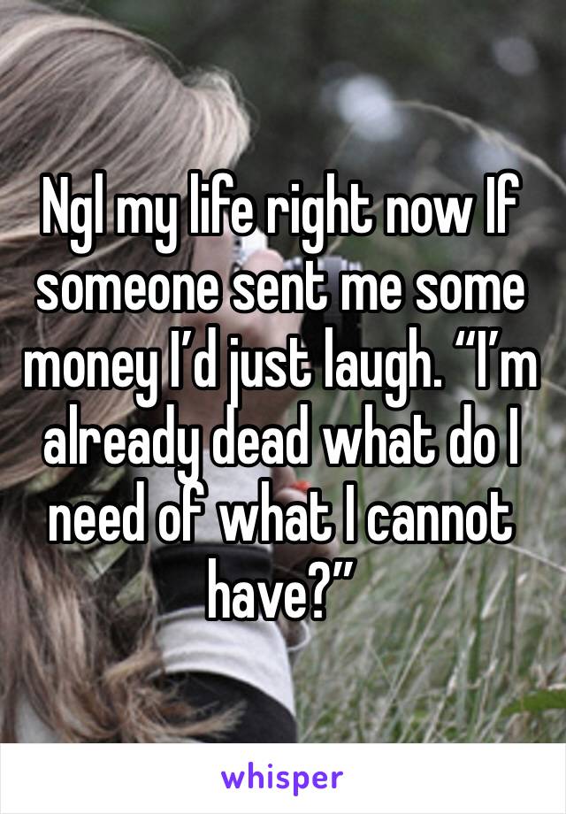 Ngl my life right now If someone sent me some money I’d just laugh. “I’m already dead what do I need of what I cannot have?”