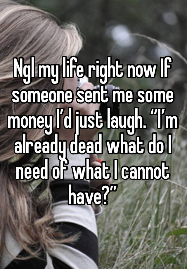 Ngl my life right now If someone sent me some money I’d just laugh. “I’m already dead what do I need of what I cannot have?”