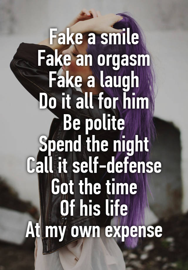 Fake a smile
Fake an orgasm
Fake a laugh
Do it all for him
Be polite
Spend the night
Call it self-defense
Got the time
Of his life
At my own expense