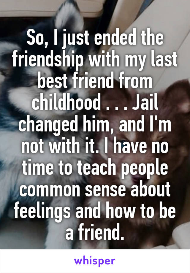 So, I just ended the friendship with my last best friend from childhood . . . Jail changed him, and I'm not with it. I have no time to teach people common sense about feelings and how to be a friend.