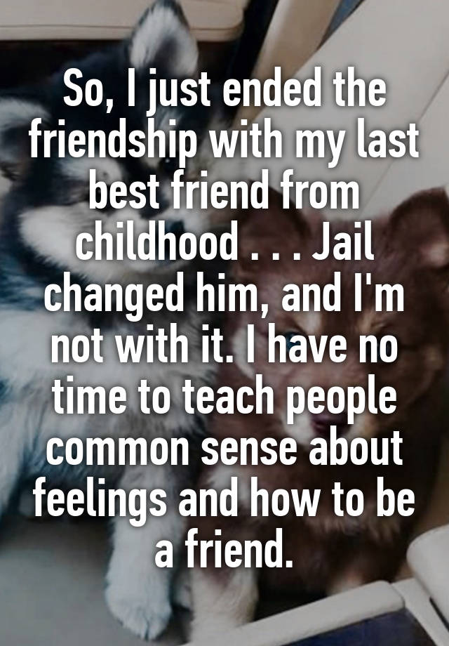 So, I just ended the friendship with my last best friend from childhood . . . Jail changed him, and I'm not with it. I have no time to teach people common sense about feelings and how to be a friend.