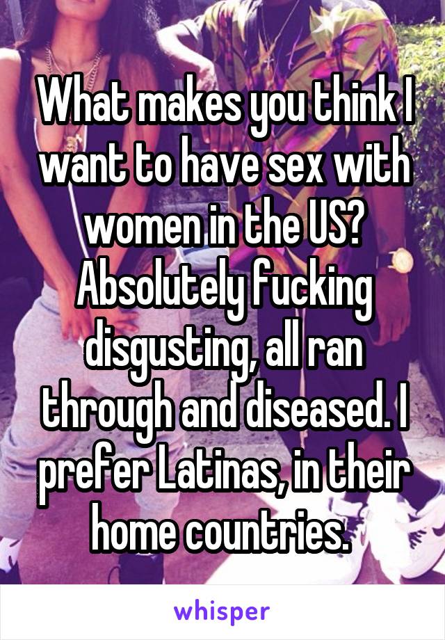 What makes you think I want to have sex with women in the US? Absolutely fucking disgusting, all ran through and diseased. I prefer Latinas, in their home countries. 