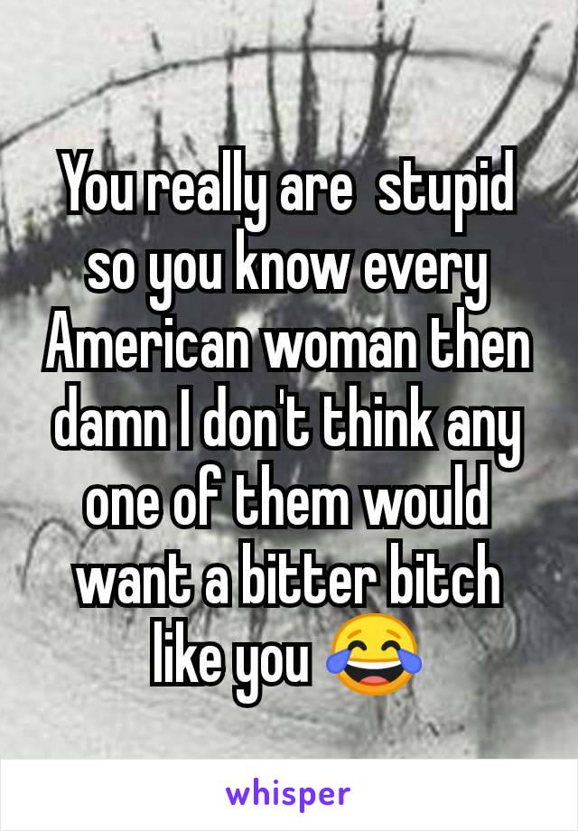 You really are  stupid so you know every American woman then damn I don't think any one of them would want a bitter bitch like you 😂