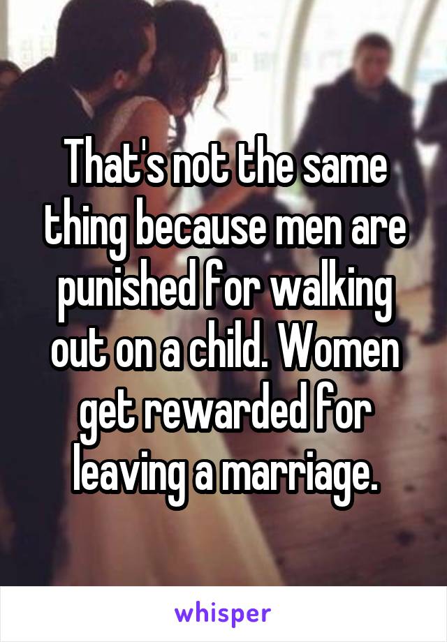 That's not the same thing because men are punished for walking out on a child. Women get rewarded for leaving a marriage.