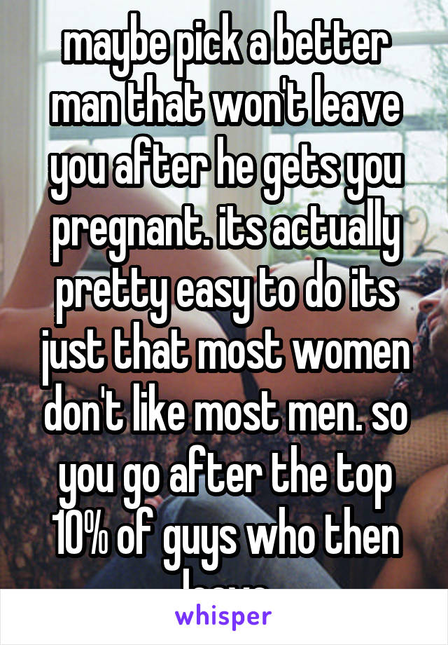 maybe pick a better man that won't leave you after he gets you pregnant. its actually pretty easy to do its just that most women don't like most men. so you go after the top 10% of guys who then leave