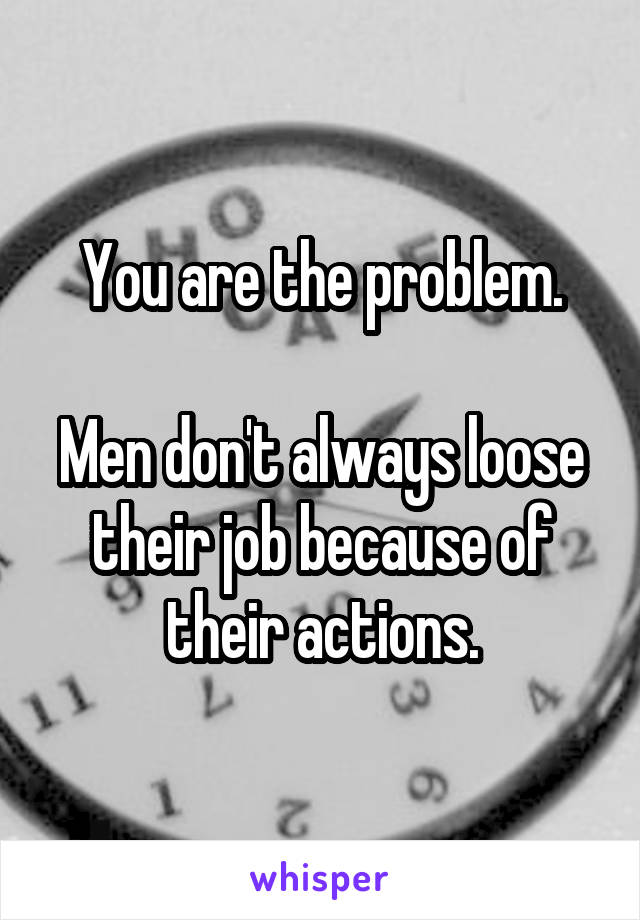 You are the problem.

Men don't always loose their job because of their actions.