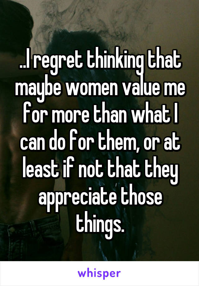 ..I regret thinking that maybe women value me for more than what I can do for them, or at least if not that they appreciate those things.