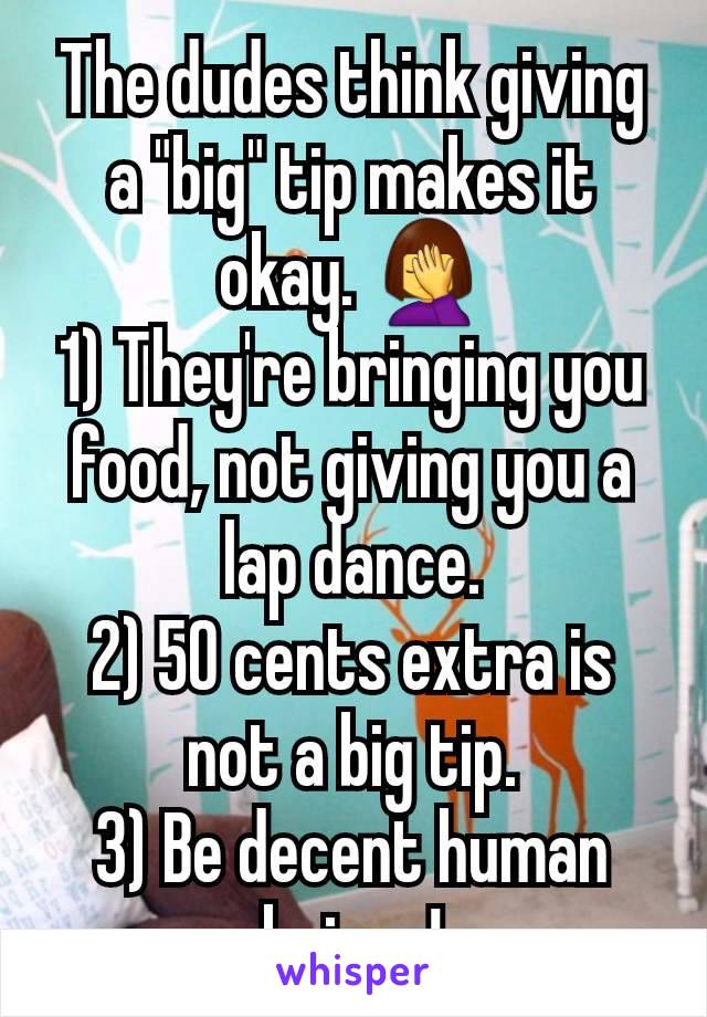 The dudes think giving a "big" tip makes it okay. 🤦‍♀️
1) They're bringing you food, not giving you a lap dance.
2) 50 cents extra is not a big tip.
3) Be decent human beings!