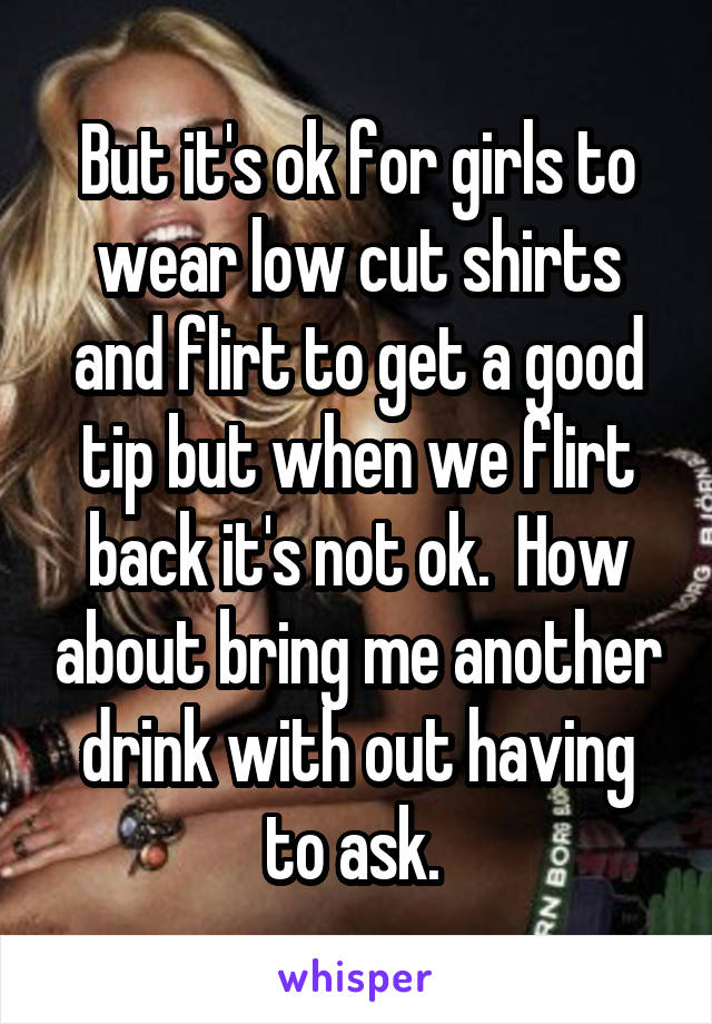 But it's ok for girls to wear low cut shirts and flirt to get a good tip but when we flirt back it's not ok.  How about bring me another drink with out having to ask. 