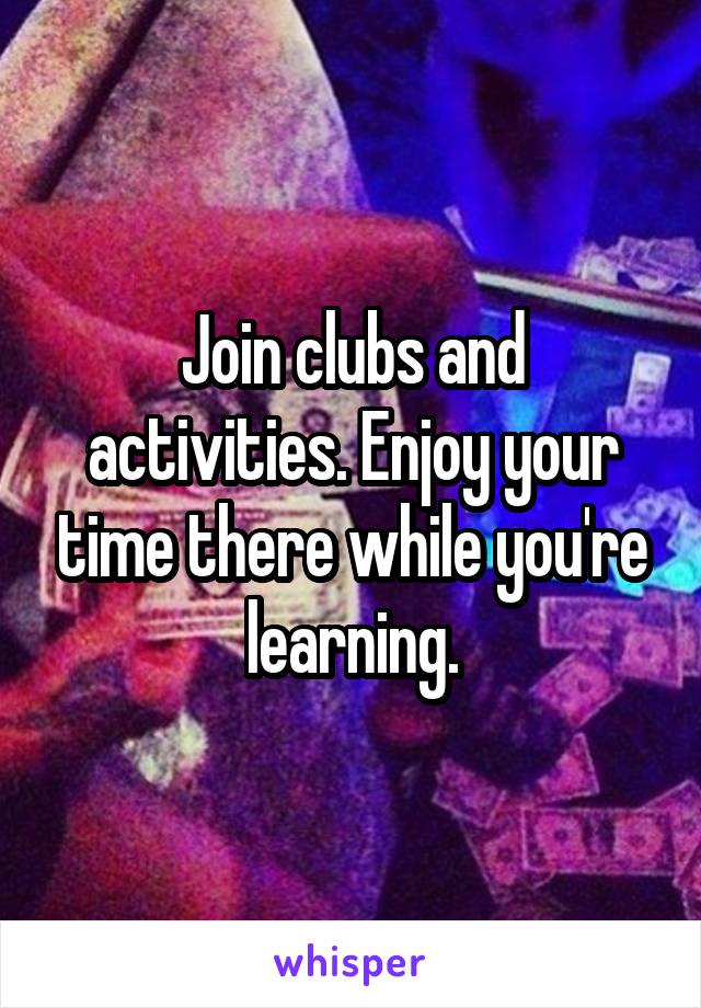 Join clubs and activities. Enjoy your time there while you're learning.