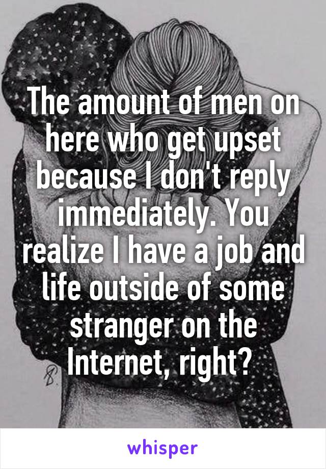 The amount of men on here who get upset because I don't reply immediately. You realize I have a job and life outside of some stranger on the Internet, right? 