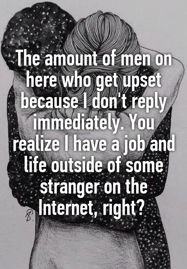 The amount of men on here who get upset because I don't reply immediately. You realize I have a job and life outside of some stranger on the Internet, right? 