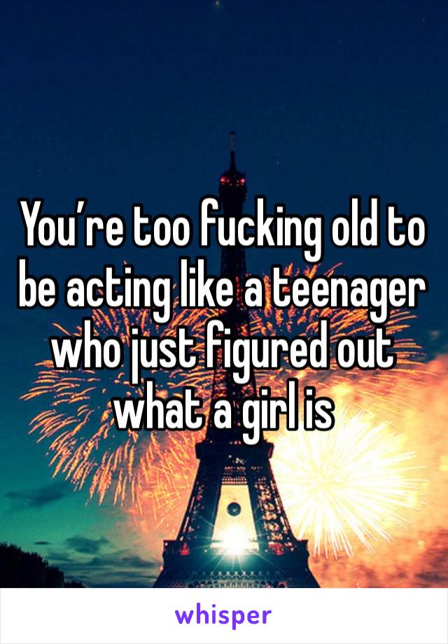 You’re too fucking old to be acting like a teenager who just figured out what a girl is