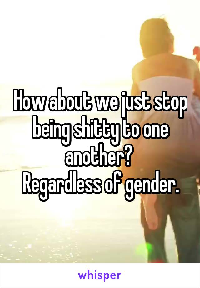 How about we just stop being shitty to one another? 
Regardless of gender.