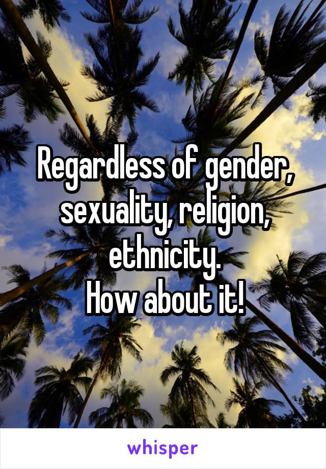 Regardless of gender, sexuality, religion, ethnicity.
How about it!