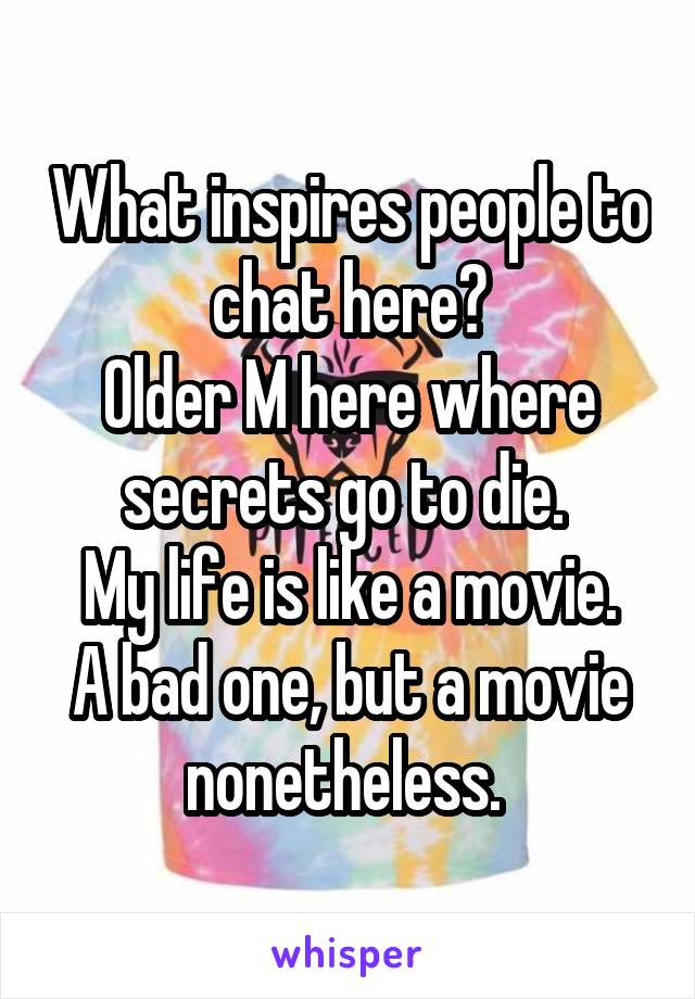 What inspires people to chat here?
Older M here where secrets go to die. 
My life is like a movie. A bad one, but a movie nonetheless. 