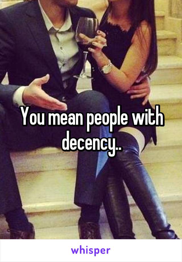 You mean people with decency..