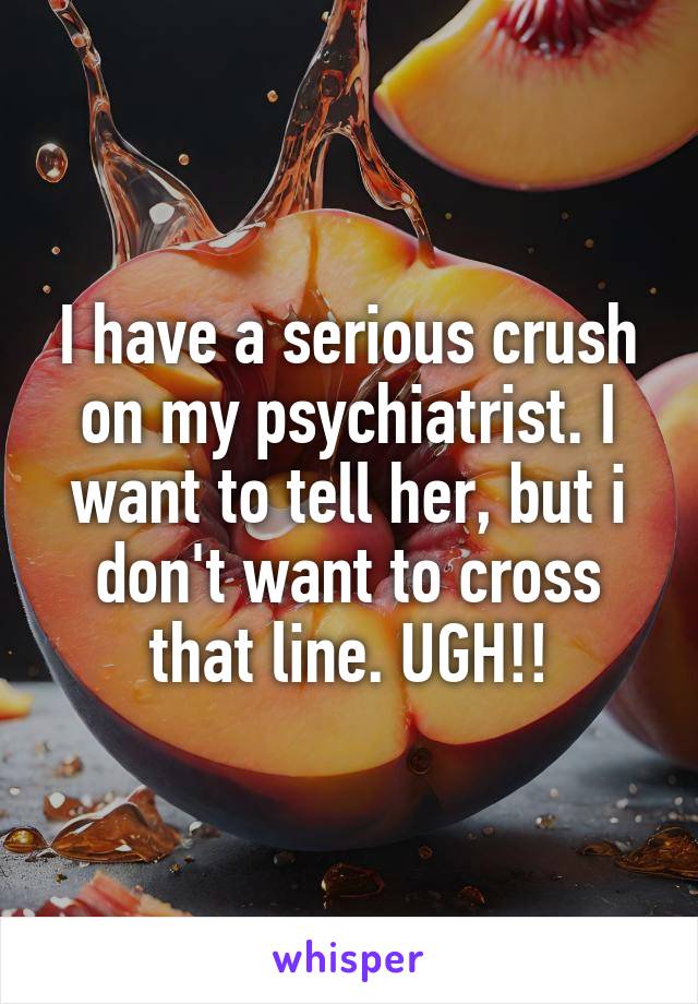 I have a serious crush on my psychiatrist. I want to tell her, but i don't want to cross that line. UGH!!