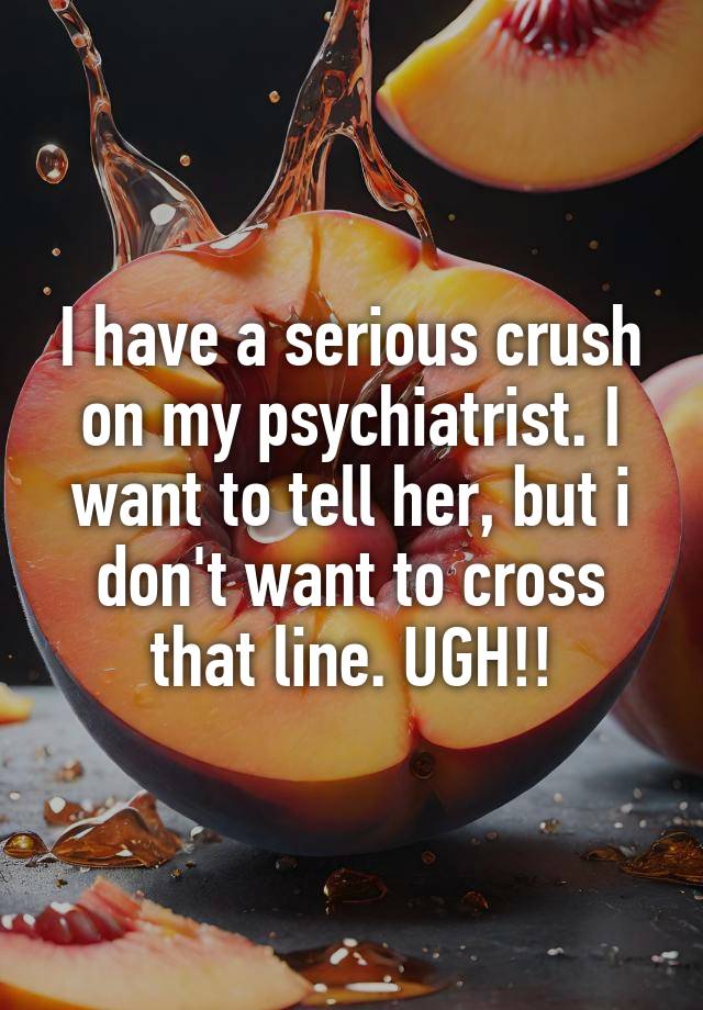 I have a serious crush on my psychiatrist. I want to tell her, but i don't want to cross that line. UGH!!