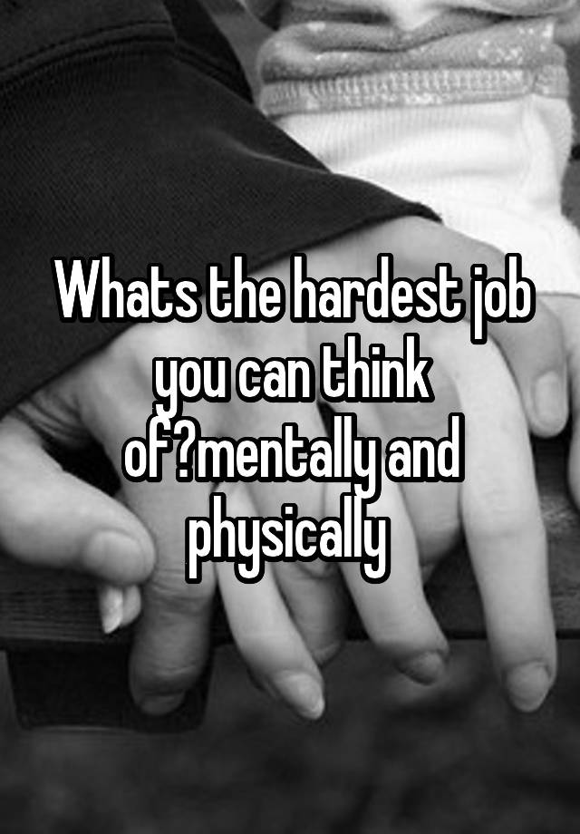 Whats the hardest job you can think of?mentally and physically 