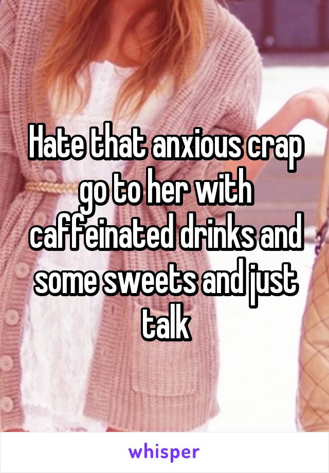 Hate that anxious crap go to her with caffeinated drinks and some sweets and just talk