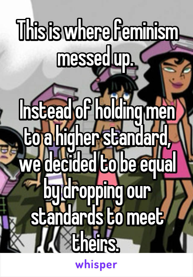 This is where feminism messed up. 

Instead of holding men to a higher standard, we decided to be equal by dropping our standards to meet theirs. 