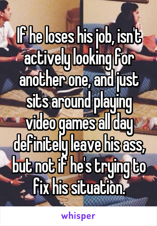 If he loses his job, isn't actively looking for another one, and just sits around playing video games all day definitely leave his ass, but not if he's trying to fix his situation.