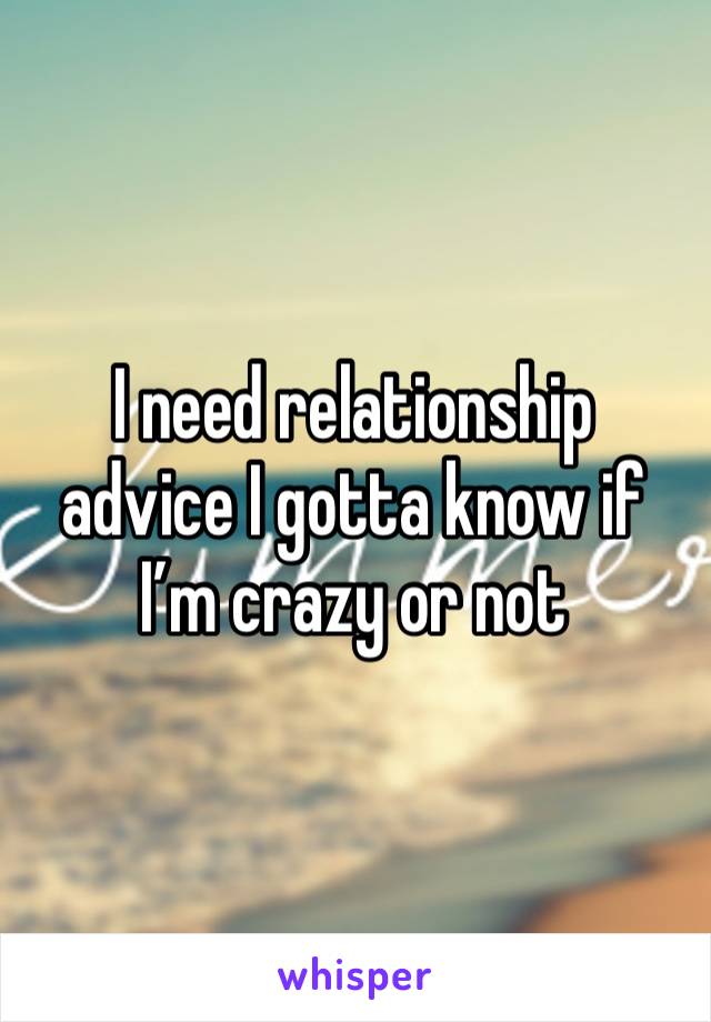 I need relationship advice I gotta know if I’m crazy or not 