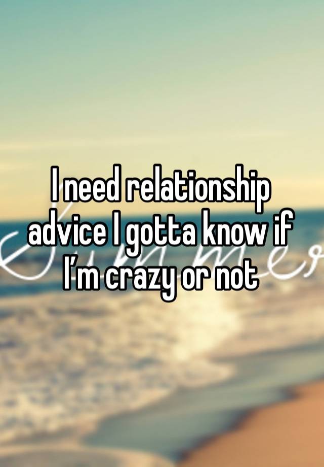 I need relationship advice I gotta know if I’m crazy or not 