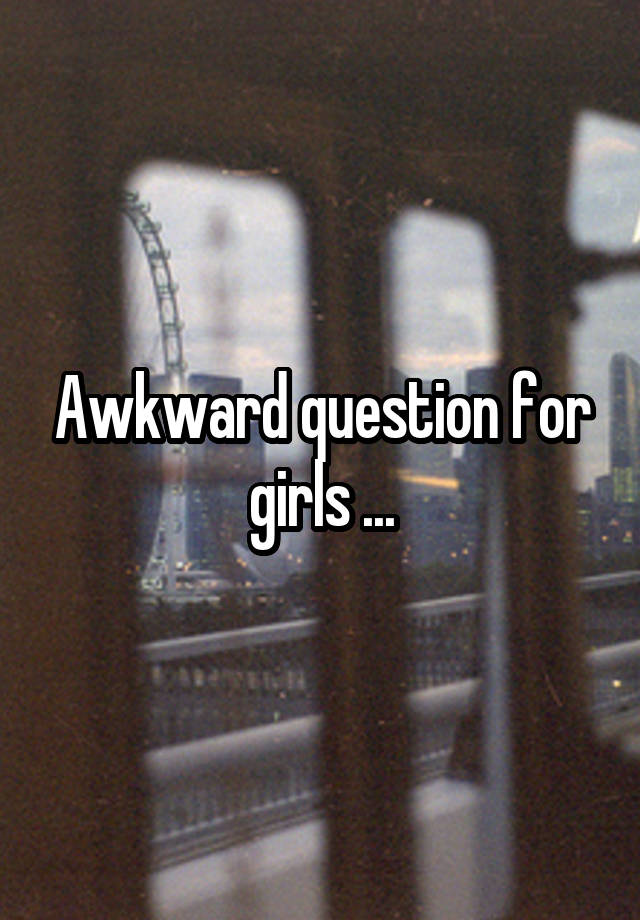 Awkward question for girls ...