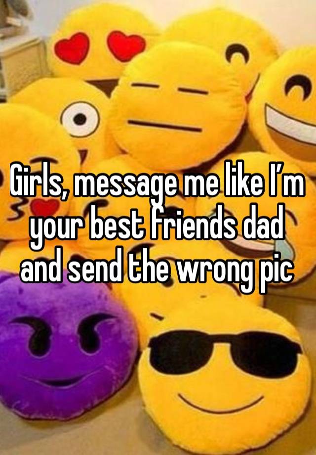 Girls, message me like I’m your best friends dad and send the wrong pic 