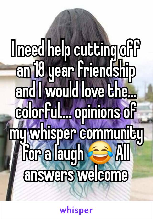 I need help cutting off an 18 year friendship and I would love the... colorful.... opinions of my whisper community for a laugh 😂 All answers welcome