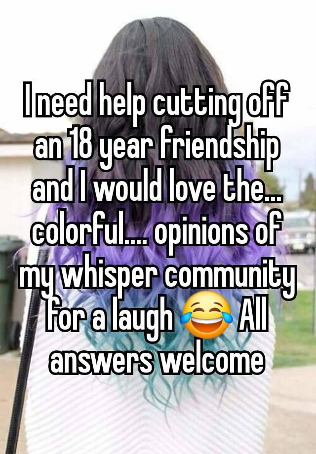 I need help cutting off an 18 year friendship and I would love the... colorful.... opinions of my whisper community for a laugh 😂 All answers welcome