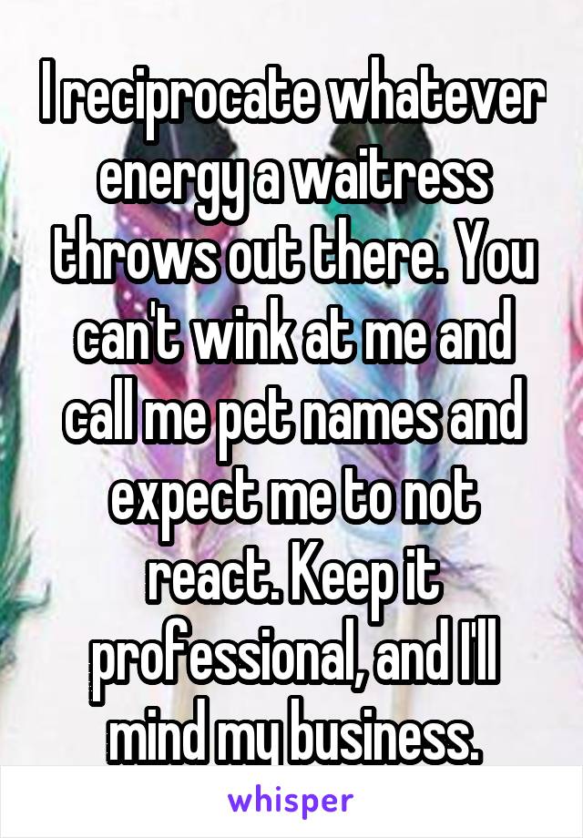 I reciprocate whatever energy a waitress throws out there. You can't wink at me and call me pet names and expect me to not react. Keep it professional, and I'll mind my business.