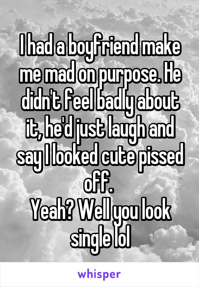 I had a boyfriend make me mad on purpose. He didn't feel badly about it, he'd just laugh and say I looked cute pissed off. 
Yeah? Well you look single lol