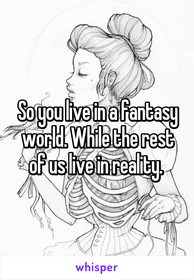 So you live in a fantasy world. While the rest of us live in reality. 