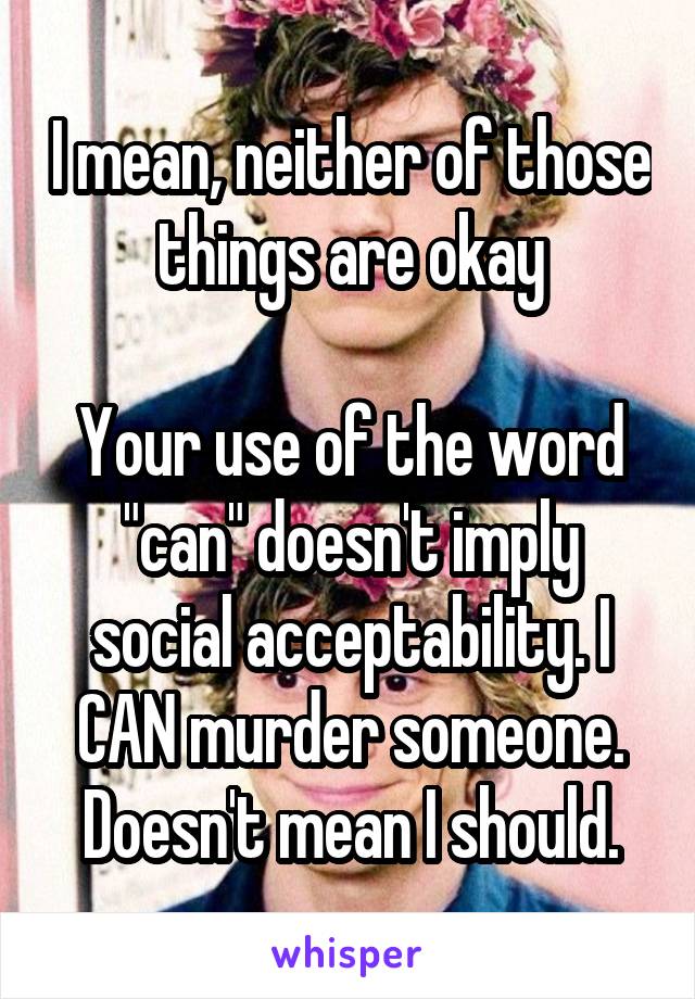 I mean, neither of those things are okay

Your use of the word "can" doesn't imply social acceptability. I CAN murder someone. Doesn't mean I should.