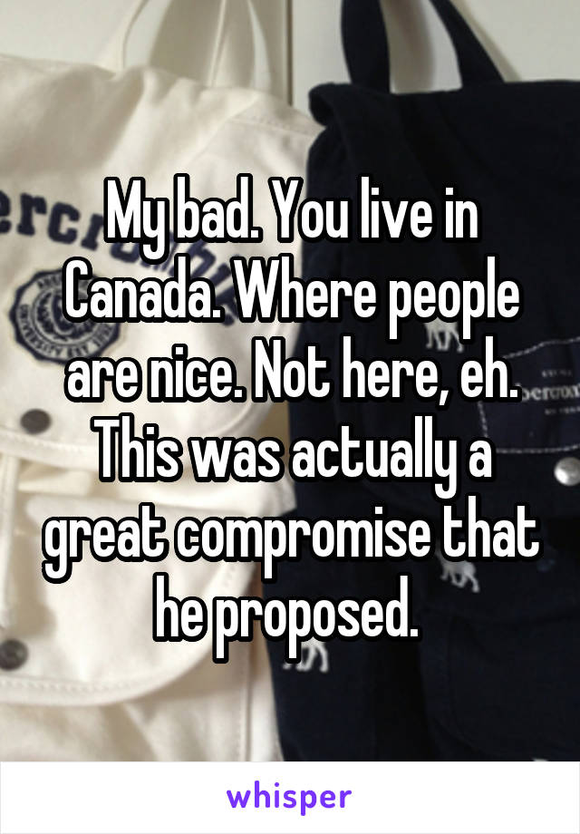 My bad. You live in Canada. Where people are nice. Not here, eh. This was actually a great compromise that he proposed. 