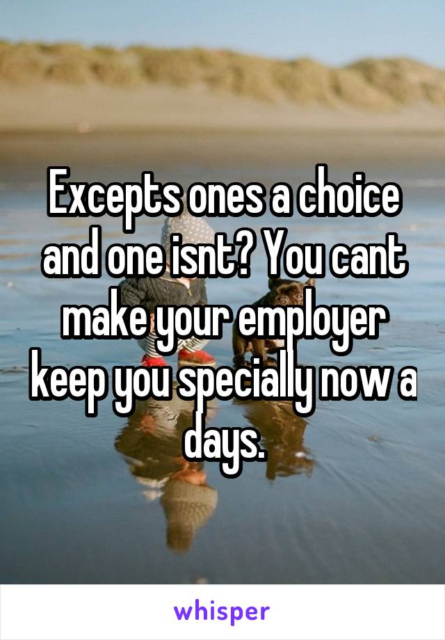 Excepts ones a choice and one isnt? You cant make your employer keep you specially now a days.