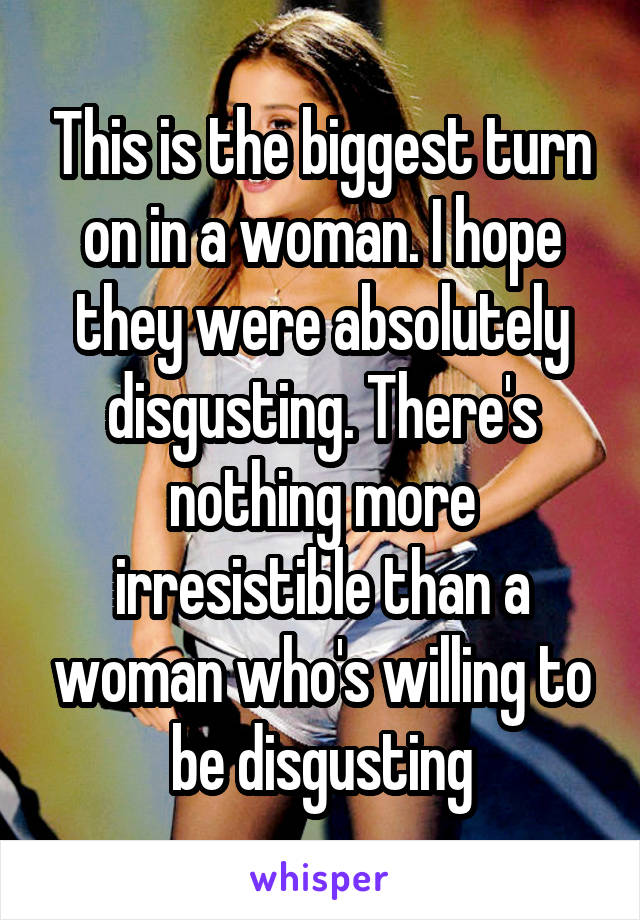 This is the biggest turn on in a woman. I hope they were absolutely disgusting. There's nothing more irresistible than a woman who's willing to be disgusting