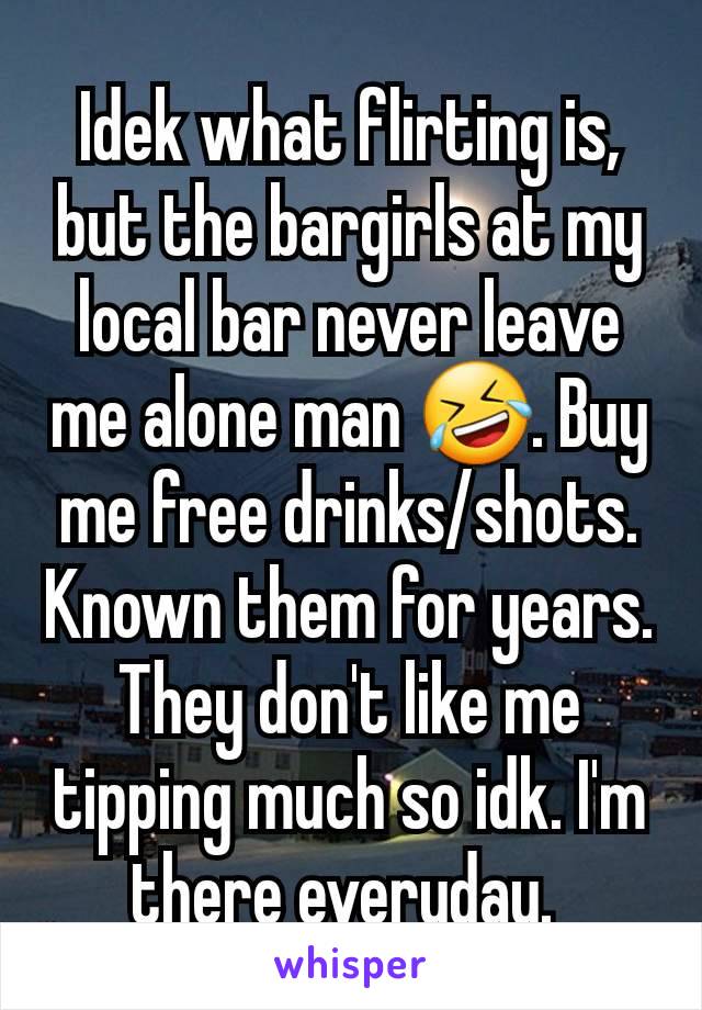 Idek what flirting is, but the bargirls at my local bar never leave me alone man 🤣. Buy me free drinks/shots. Known them for years. They don't like me tipping much so idk. I'm there everyday. 