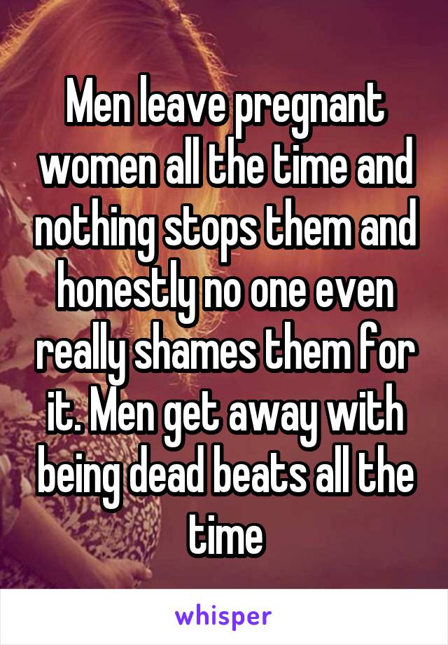 Men leave pregnant women all the time and nothing stops them and honestly no one even really shames them for it. Men get away with being dead beats all the time